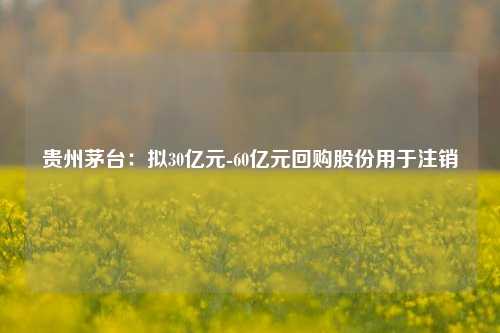 贵州茅台：拟30亿元-60亿元回购股份用于注销