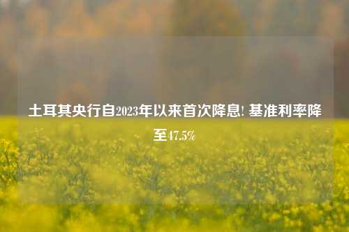 土耳其央行自2023年以来首次降息! 基准利率降至47.5%