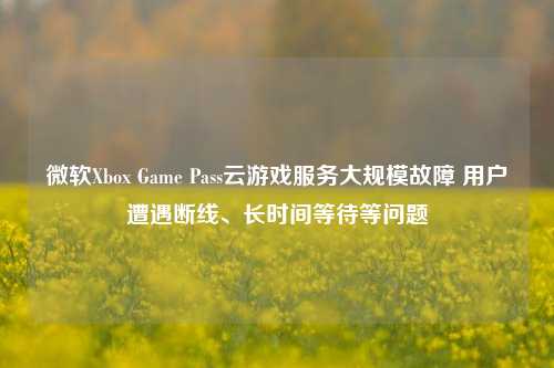 微软Xbox Game Pass云游戏服务大规模故障 用户遭遇断线、长时间等待等问题