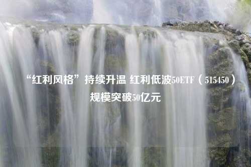 “红利风格”持续升温 红利低波50ETF（515450）规模突破50亿元