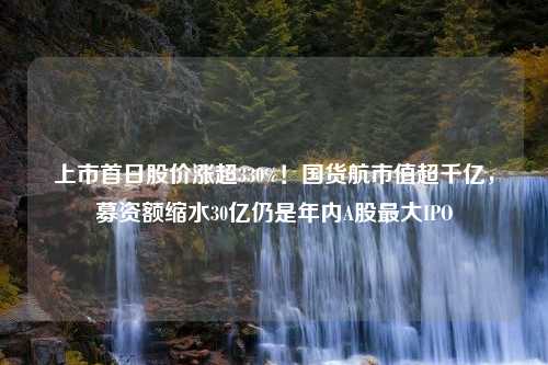 上市首日股价涨超330%！国货航市值超千亿，募资额缩水30亿仍是年内A股最大IPO