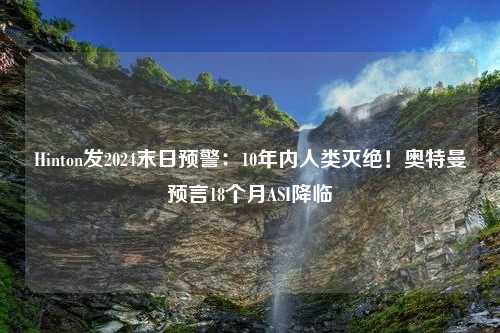 Hinton发2024末日预警：10年内人类灭绝！奥特曼预言18个月ASI降临