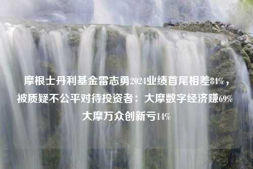 摩根士丹利基金雷志勇2024业绩首尾相差84%，被质疑不公平对待投资者：大摩数字经济赚69% 大摩万众创新亏14%