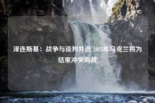 泽连斯基：战争与谈判并进 2025年乌克兰将为结束冲突而战