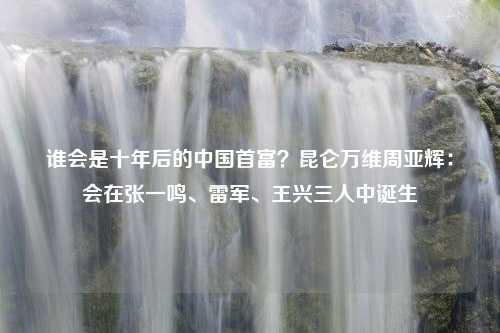 谁会是十年后的中国首富？昆仑万维周亚辉：会在张一鸣、雷军、王兴三人中诞生