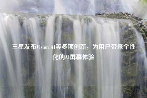 三星发布Vision AI等多项创新，为用户带来个性化的AI屏幕体验