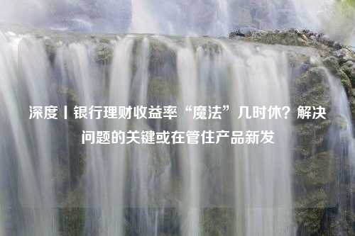 深度丨银行理财收益率“魔法”几时休？解决问题的关键或在管住产品新发